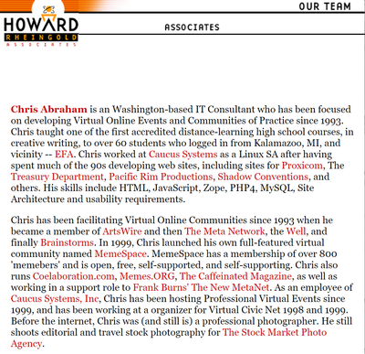 Chris Abraham is an Washington-based IT Consultant who has been focused on developing Virtual Online Events and Communities of Practice since 1993. Chris taught one of the first accredited distance-learning high school courses, in creative writing, to over 60 students who logged in from Kalamazoo, MI, and vicinity -- EFA. Chris worked at Caucus Systems as a Linux SA after having spent much of the 90s developing web sites, including sites for Proxicom, The Treasury Department, Pacific Rim Productions, Shadow Conventions, and others. His skills include HTML, JavaScript, Zope, PHP4, MySQL, Site Architecture and usability requirements.  Chris has been facilitating Virtual Online Communities since 1993 when he became a member of ArtsWire and then The Meta Network, the Well, and finally Brainstorms. In 1999, Chris launched his own full-featured virtual community named MemeSpace. MemeSpace has a membership of over 800 'memebers' and is open, free, self-supported, and self-supporting. Chris also runs Coelaboration.com, Memes.ORG, The Caffeinated Magazine, as well as working in a support role to Frank Burns' The New MetaNet. As an employee of Caucus Systems, Inc, Chris has been hosting Professional Virtual Events since 1999, and has been working at a organizer for Virtual Civic Net 1998 and 1999. Before the internet, Chris was (and still is) a professional photographer. He still shoots editorial and travel stock photography for The Stock Market Photo Agency.